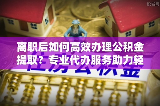 都安离职后如何高效办理公积金提取？专业代办服务助力轻松解决