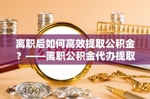 都安离职后如何高效提取公积金？——离职公积金代办提取全流程解析