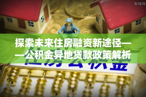 都安探索未来住房融资新途径——公积金异地贷款政策解析与实践