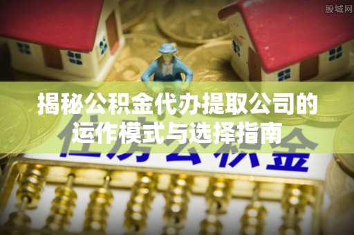 都安揭秘公积金代办提取公司的运作模式与选择指南