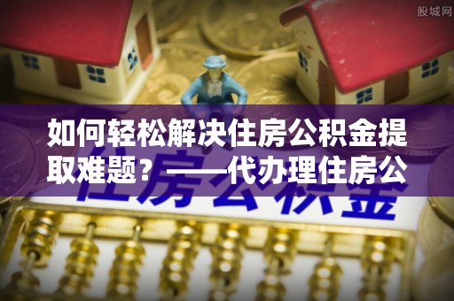 都安如何轻松解决住房公积金提取难题？——代办理住房公积金提取服务解析
