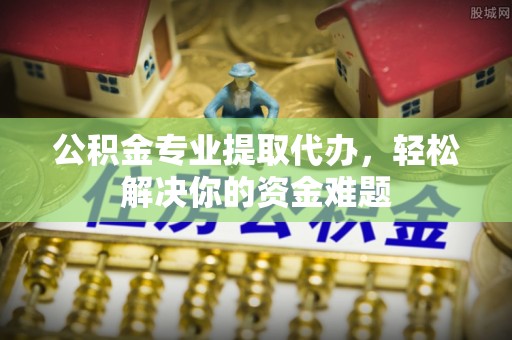 都安公积金专业提取代办，轻松解决你的资金难题