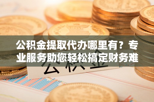 都安公积金提取代办哪里有？专业服务助您轻松搞定财务难题