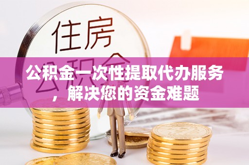 都安公积金一次性提取代办服务，解决您的资金难题