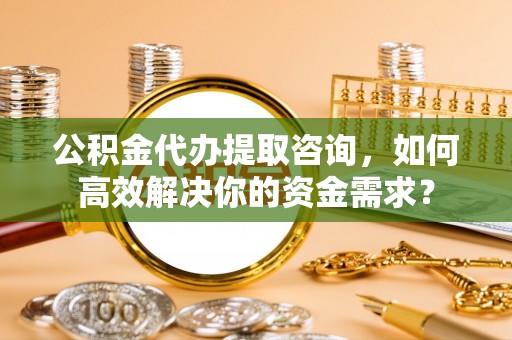 都安公积金代办提取咨询，如何高效解决你的资金需求？