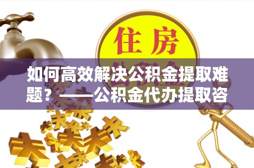 都安如何高效解决公积金提取难题？——公积金代办提取咨询服务全解析