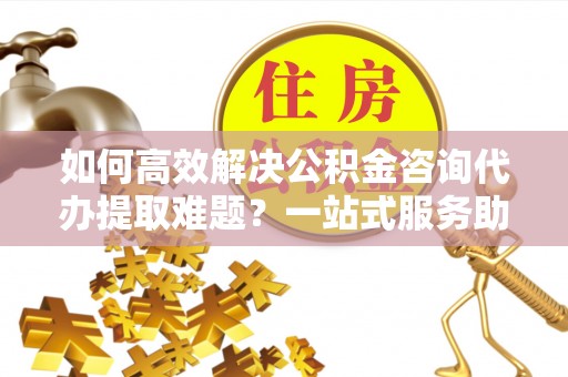都安如何高效解决公积金咨询代办提取难题？一站式服务助您轻松搞定