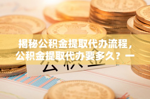 都安揭秘公积金提取代办流程，公积金提取代办要多久？一文读懂
