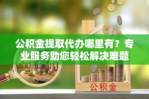都安公积金提取代办哪里有？专业服务助您轻松解决难题