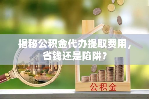 都安揭秘公积金代办提取费用，省钱还是陷阱？