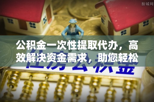 都安公积金一次性提取代办，高效解决资金需求，助您轻松应对生活难题