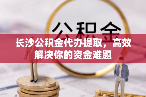 都安长沙公积金代办提取，高效解决你的资金难题
