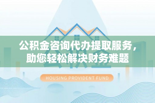 都安公积金咨询代办提取服务，助您轻松解决财务难题