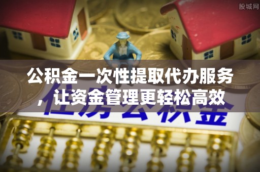 都安公积金一次性提取代办服务，让资金管理更轻松高效