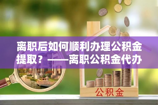 都安离职后如何顺利办理公积金提取？——离职公积金代办提取全攻略