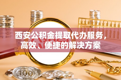 都安西安公积金提取代办服务，高效、便捷的解决方案