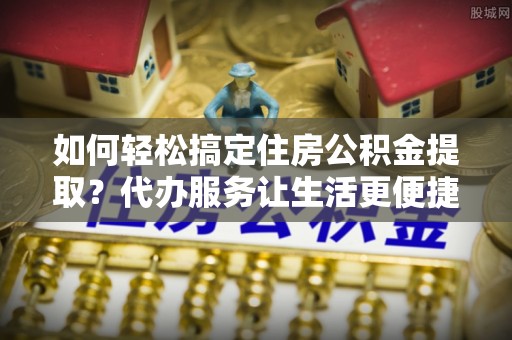 都安如何轻松搞定住房公积金提取？代办服务让生活更便捷