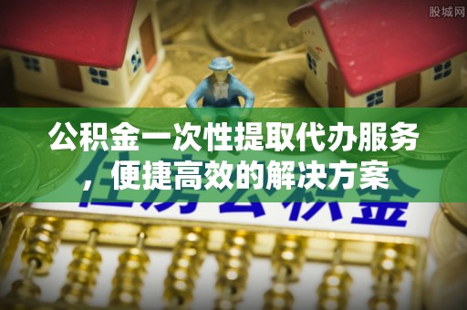 都安公积金一次性提取代办服务，便捷高效的解决方案