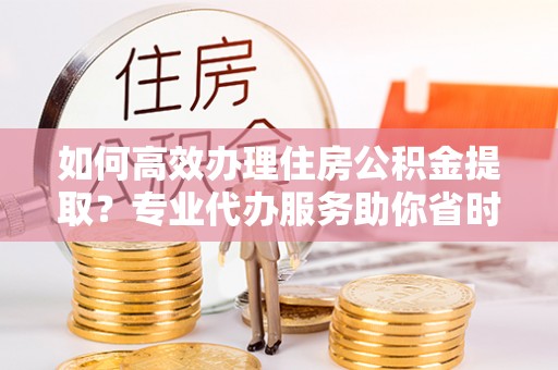 都安如何高效办理住房公积金提取？专业代办服务助你省时省力