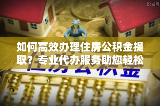 都安如何高效办理住房公积金提取？专业代办服务助您轻松搞定
