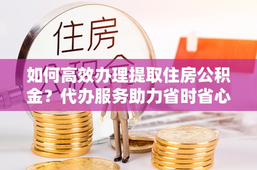 都安如何高效办理提取住房公积金？代办服务助力省时省心