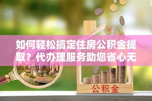 都安如何轻松搞定住房公积金提取？代办理服务助您省心无忧