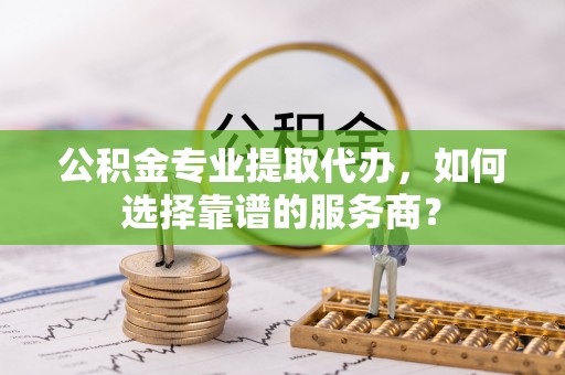 都安公积金专业提取代办，如何选择靠谱的服务商？