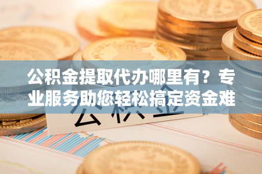 都安公积金提取代办哪里有？专业服务助您轻松搞定资金难题