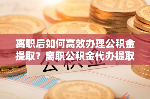 都安离职后如何高效办理公积金提取？离职公积金代办提取全攻略