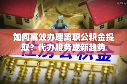 都安如何高效办理离职公积金提取？代办服务成新趋势