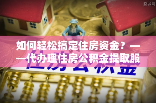 都安如何轻松搞定住房资金？——代办理住房公积金提取服务全解析