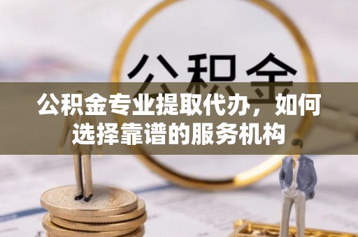 都安公积金专业提取代办，如何选择靠谱的服务机构